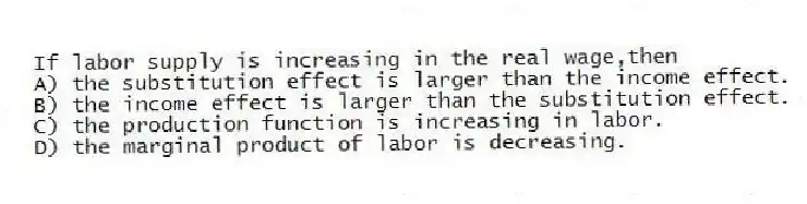 If labor supply is increasing in the real wage,then
A) the substitution effect is larger than the income effect.
B) the income effect is larger than the substitution effect.
C) the production function is increasing in labor.
D) the marginal product of labor is decreasing.