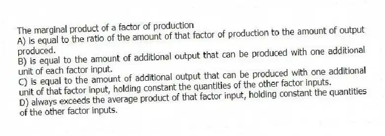The marginal product of a factor of production
A) is equal to the ratio of the amount of that factor of production to the amount of output produced.
B) is equal to the amount of additional output that can be produced with one additional unit of each factor input.
C) is equal to the amount of additional output that can be produced with one additional unit of that factor input, holding constant the quantities of the other factor inputs.
D) always exceeds the average product of that factor input, holding constant the quantities of the other factor inputs.