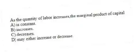 As the quantity of labor increases,the marginal product of capital
A) is constant.
B) increases.
C) decreases.
D) may either increase or decrease.