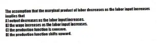 The assumption that the marginal product of labor decreases as the labor input increases implies that
A) output decreases as the labor input increases.
B) the wage increases as the labor input increases.
C) the production function is concave.
D) the production function shifts upward.