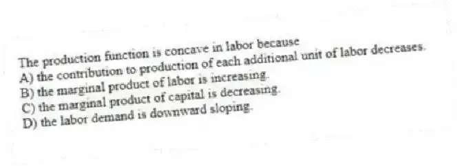 The production function is concave in labor because
A) the contribution to production of each additional unit of labor decreases.
B) the marginal product of labor is increasing.
C) the marginal product of capital is decreasing.
D) the labor demand is downward sloping.