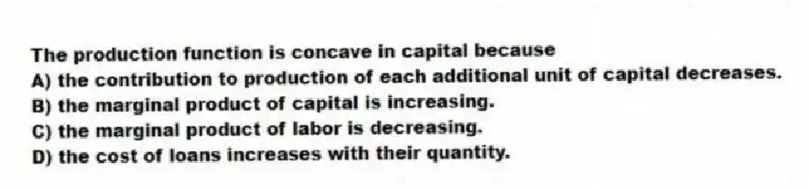 The production function is concave in capital because
A) the contribution to production of each additional unit of capital decreases.
B) the marginal product of capital is increasing.
C) the marginal product of labor is decreasing.
D) the cost of loans increases with their quantity.