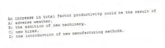 An increase in total factor productivity could be the result of
A) adverse weather.
B) the addition of new machinery.
C) new hires.
D) the introduction of new manufacturing methods.