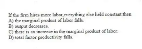 If the firm hires more labor,everything else held constant,then
A) the marginal product of labor falls.
B) output decreases.
C) there is an increase in the marginal product of labor.
D) total factor productivity falls.