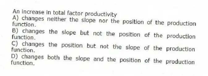 An increase in total factor productivity
A) changes neither the slope nor the position of the production function.
B) changes the slope but not the position of the production function.
C) changes the position but not the slope of the production function.
D) changes both the slope and the position of the production function.