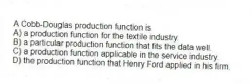 A Cobb-Douglas production function is
A) a production function for the textile industry.
B) a particular production function that fits the data well.
C) a production function applicable in the service industry.
D) the production function that Henry Ford applied in his firm.