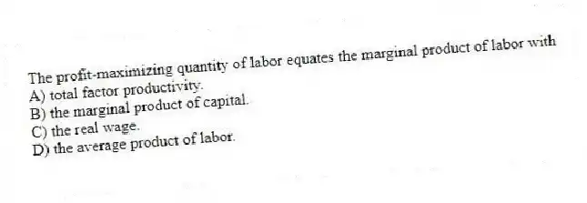 The profit-maximizing quantity of labor equates the marginal product of labor with
A) total factor productivity.
B) the marginal product of capital.
C) the real wage.
D) the average product of labor.