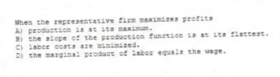 When the representative firm maximizes profits
A) production is at its maximum.
B) the slope of the production function is at its flattest.
C) labor costs are minimized.
D) the marginal product of labor equals the wage.