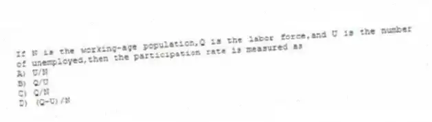 If N is the working-age population,Q is the labor force,and U is the number of unemployed,then the participation rate is measured as
A) U/N
B) Q/U
C) Q/N
D) (Q-U)/N