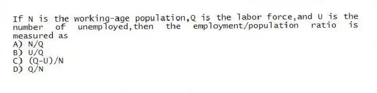 If N is the working-age population,Q is the labor force,and U is the number of unemployed,then the employment/population ratio is measured as
A) N/Q
B) U/Q
C) (Q-U)/N
D) Q/N