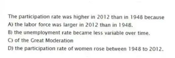 The participation rate was higher in 2012 than in 1948 because
A) the labor force was larger in 2012 than in 1948.
B) the unemployment rate became less variable over time.
C) of the Great Moderation
D) the participation rate of women rose between 1948 to 2012.