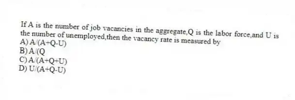 If A is the number of job vacancies in the aggregate,Q is the labor force,and U is the number of unemployed,then the vacancy rate is measured by
A) A/(A+Q-U)
B) A/(Q
C) A/(A+Q+U)
D) U/(A+Q-U)