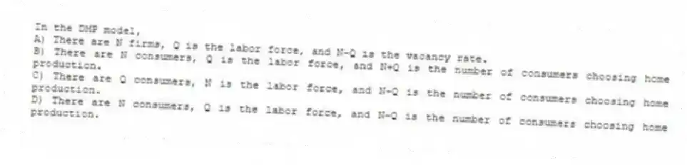 In the DMP model,
A) There are N firms, Q is the labor force, and N-Q is the vacancy rate.
B) There are N consumers, Q is the labor force, and N+Q is the number of consumers choosing home production.
C) There are Q consumers, N is the labor force, and N-Q is the number of consumers choosing home production.
D) There are N consumers, Q is the labor force, and N-Q is the number of consumers choosing home production.