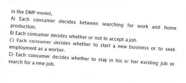 In the DMP model,
A) Each consumer decides between searching for work and home production.
B) Each consumer decides whether or not to accept a job.
C) Each consumer decides whether to start a new business or to seek employment as a worker.
D) Each consumer decides whether to stay in his or her existing job or search for a new job.