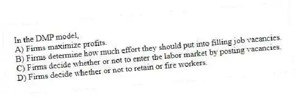 In the DMP model,
A) Firms maximize profits.
B) Firms determine how much effort they should put into filling job vacancies.
C) Firms decide whether or not to enter the labor market by posting vacancies.
D) Firms decide whether or not to retain or fire workers.