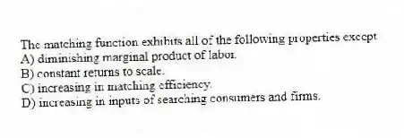 The matching function exhibits all of the following properties except
A) diminishing marginal product of labor.
B) constant returns to scale.
C) increasing in matching efficiency.
D) increasing in inputs of searching consumers and firms.