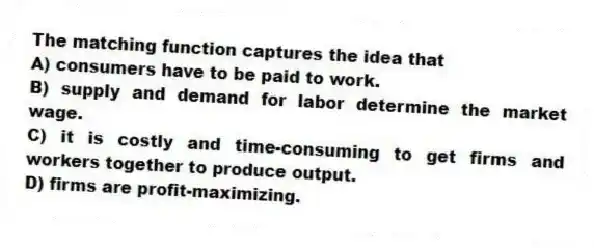 The matching function captures the idea that
A) consumers have to be paid to work.
B) supply and demand for labor determine the market wage.
C) it is costly and time-consuming to get firms and workers together to produce output.
D) firms are profit-maximizing.