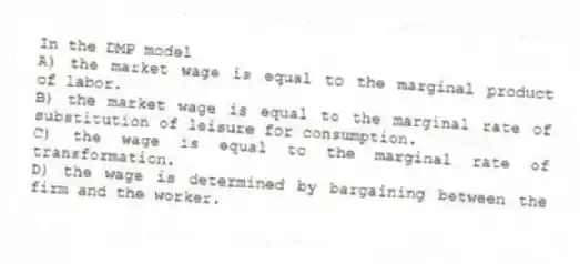 In the DMP model
A) the market wage is equal to the marginal product of labor.
B) the market wage is equal to the marginal rate of substitution of leisure for consumption.
C) the wage is equal to the marginal rate of transformation.
D) the wage is determined by bargaining between the firm and the worker.