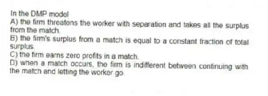 In the DMP model
A) the firm threatens the worker with separation and takes all the surplus from the match.
B) the firm's surplus from a match is equal to a constant fraction of total surplus.
C) the firm earns zero profits in a match.
D) when a match occurs, the firm is indifferent between continuing with the match and letting the worker go.