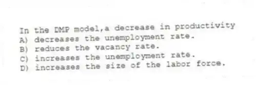 In the DMP model,a decrease in productivity
A) decreases the unemployment rate.
B) reduces the vacancy rate.
C) increases the unemployment rate.
D) increases the size of the labor force.