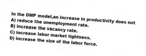 In the DMP model,an increase in productivity does not
A) reduce the unemployment rate.
B) increase the vacancy rate.
C) increase labor market tightness.
D) increase the size of the labor force.
