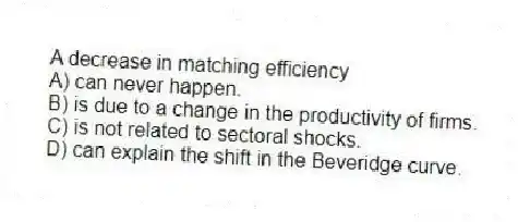 A decrease in matching efficiency
A) can never happen.
B) is due to a change in the productivity of firms.
C) is not related to sectoral shocks.
D) can explain the shift in the Beveridge curve.