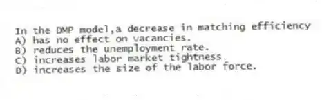 In the DMP model,a decrease in matching efficiency
A) has no effect on vacancies.
B) reduces the unemployment rate.
C) increases labor market tightness.
D) increases the size of the labor force.