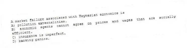 A market failure associated with Keynesian economics is
A) pollution externalities.
B) economic agents cannot agree on prices and wages that are socially efficient.
C) insurance is imperfect.
D) banking panics.