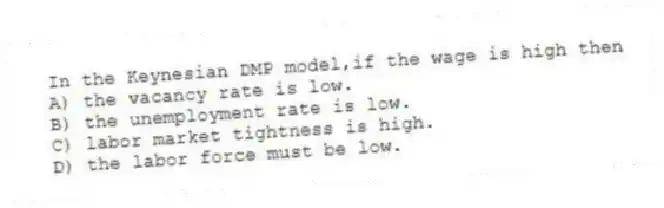 In the Keynesian DMP model,if the wage is high then
A) the vacancy rate is low.
B) the unemployment rate is low.
C) labor market tightness is high.
D) the labor force must be low.