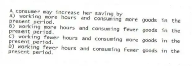 A consumer may increase her saving by
A) working more hours and consuming more goods in the present period.
B) working more hours and consuming fewer goods in the present period.
C) working fewer hours and consuming more goods in the present period.
D) working fewer hours and consuming fewer goods in the present period.