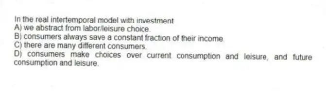 In the real intertemporal model with investment
A) we abstract from labor/leisure choice.
B) consumers always save a constant fraction of their income.
C) there are many different consumers.
D) consumers make choices over current consumption and leisure, and future consumption and leisure.