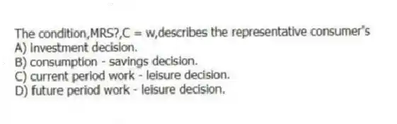 The condition,MRS?,C = w,describes the representative consumer's
A) investment decision.
B) consumption - savings decision.
C) current period work - leisure decision.
D) future period work - leisure decision.