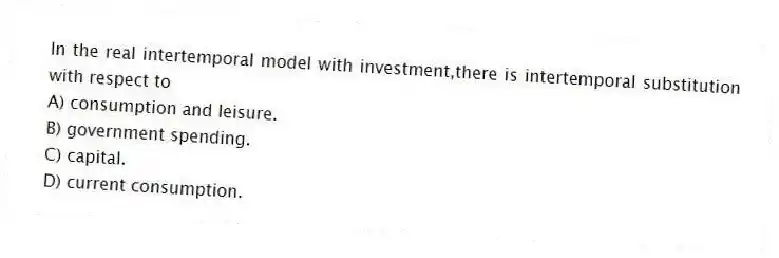 In the real intertemporal model with investment,there is intertemporal substitution with respect to
A) consumption and leisure.
B) government spending.
C) capital.
D) current consumption.