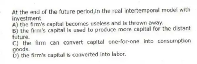 At the end of the future period,in the real intertemporal model with investment
A) the firm's capital becomes useless and is thrown away.
B) the firm's capital is used to produce more capital for the distant future.
C) the firm can convert capital one-for-one into consumption goods.
D) the firm's capital is converted into labor.