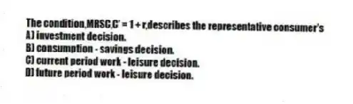 The condition,MRSC,C' = 1 + r,describes the representative consumer's
A) investment decision.
B) consumption - savings decision.
C) current period work - leisure decision.
D) future period work - leisure decision.