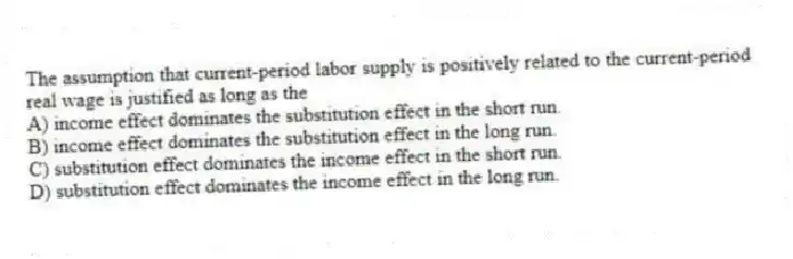 The assumption that current-period labor supply is positively related to the current-period real wage is justified as long as the
A) income effect dominates the substitution effect in the short run.
B) income effect dominates the substitution effect in the long run.
C) substitution effect dominates the income effect in the short run.
D) substitution effect dominates the income effect in the long run.