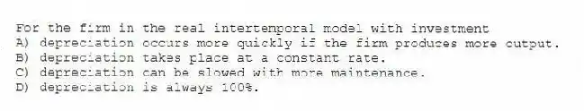 For the firm in the real intertemporal model with investment
A) depreciation occurs more quickly if the firm produces more output.
B) depreciation takes place at a constant rate.
C) depreciation can be slowed with more maintenance.
D) depreciation is always 100%.