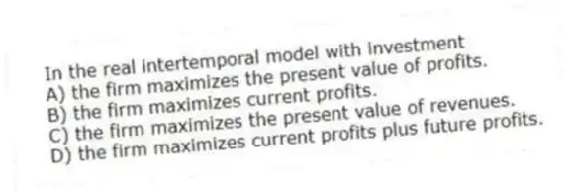 In the real intertemporal model with investment
A) the firm maximizes the present value of profits.
B) the firm maximizes current profits.
C) the firm maximizes the present value of revenues.
D) the firm maximizes current profits plus future profits.