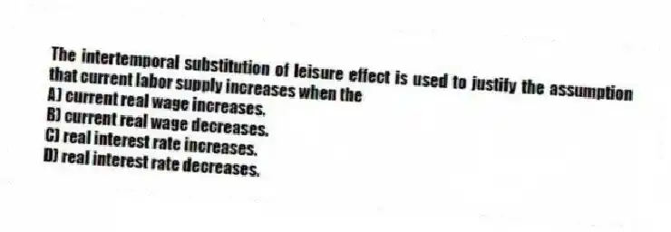 The intertemporal substitution of leisure effect is used to justify the assumption that current labor supply increases when the
A) current real wage increases.
B) current real wage decreases.
C) real interest rate increases.
D) real interest rate decreases.