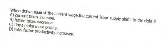 When drawn against the current wage,the current labor supply shifts to the right if
A) current taxes increase.
B) future taxes decrease.
C) firms make more profits.
D) total factor productivity increases.