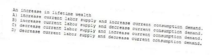 An increase in lifetime wealth
A) increase current labor supply and increase current consumption demand.
B) increase current labor supply and decrease current consumption demand.
C) decrease current labor supply and increase current consumption demand.
D) decrease current labor supply and decrease current consumption demand.
