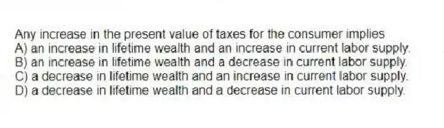 Any increase in the present value of taxes for the consumer implies
A) an increase in lifetime wealth and an increase in current labor supply.
B) an increase in lifetime wealth and a decrease in current labor supply.
C) a decrease in lifetime wealth and an increase in current labor supply.
D) a decrease in lifetime wealth and a decrease in current labor supply.