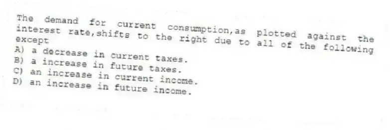 The demand for current consumption,as plotted against the interest rate,shifts to the right due to all of the following except
A) a decrease in current taxes.
B) a increase in future taxes.
C) an increase in current income.
D) an increase in future income.