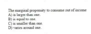 The marginal propensity to consume out of income
A) is larger than one.
B) is equal to one.
C) is smaller than one.
D) varies around one.