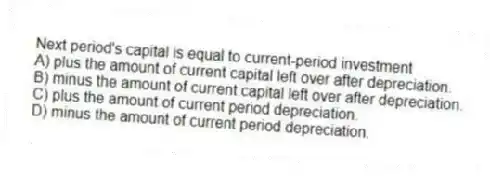 Next period's capital is equal to current-period investment
A) plus the amount of current capital left over after depreciation.
B) minus the amount of current capital left over after depreciation.
C) plus the amount of current period depreciation.
D) minus the amount of current period depreciation.