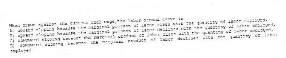When drawn against the current real wage,the labor demand curve is
A) upward sloping because the marginal product of labor rises with the quantity of labor employed.
B) upward sloping because the marginal product of labor declines with the quantity of labor employed.
C) downward sloping because the marginal product of labor rises with the quantity of labor employed.
D) downward sloping because the marginal product of labor declines with the quantity of labor employed.
