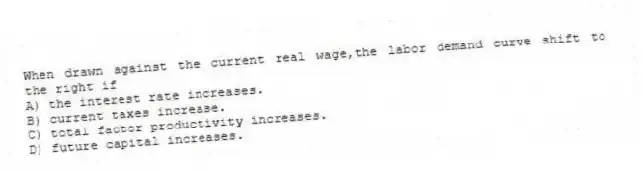 When drawn against the current real wage,the labor demand curve shift to the right if
A) the interest rate increases.
B) current taxes increase.
C) total factor productivity increases.
D) future capital increases.