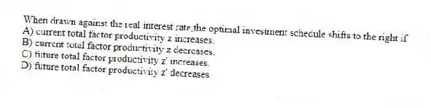 When drawn against the real interest rate,the optimal investment schedule shifts to the right if
A) current total factor productivity z increases.
B) current total factor productivity z decreases.
C) future total factor productivity z' increases.
D) future total factor productivity z' decreases.