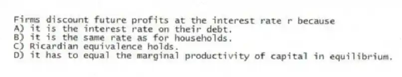 Firms discount future profits at the interest rate r because
A) it is the interest rate on their debt.
B) it is the same rate as for households.
C) Ricardian equivalence holds.
D) it has to equal the marginal productivity of capital in equilibrium.