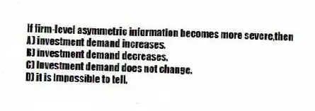 If firm-level asymmetric information becomes more severe,then
A) investment demand increases.
B) investment demand decreases.
C) investment demand does not change.
D) it is impossible to tell.